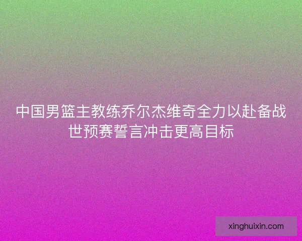 中国男篮主教练乔尔杰维奇全力以赴备战世预赛誓言冲击更高目标